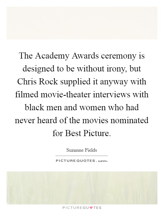The Academy Awards ceremony is designed to be without irony, but Chris Rock supplied it anyway with filmed movie-theater interviews with black men and women who had never heard of the movies nominated for Best Picture Picture Quote #1