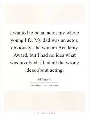 I wanted to be an actor my whole young life. My dad was an actor, obviously - he won an Academy Award, but I had no idea what was involved. I had all the wrong ideas about acting Picture Quote #1
