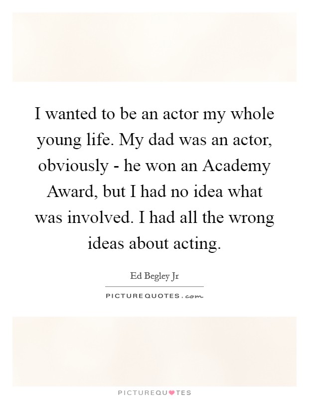 I wanted to be an actor my whole young life. My dad was an actor, obviously - he won an Academy Award, but I had no idea what was involved. I had all the wrong ideas about acting Picture Quote #1