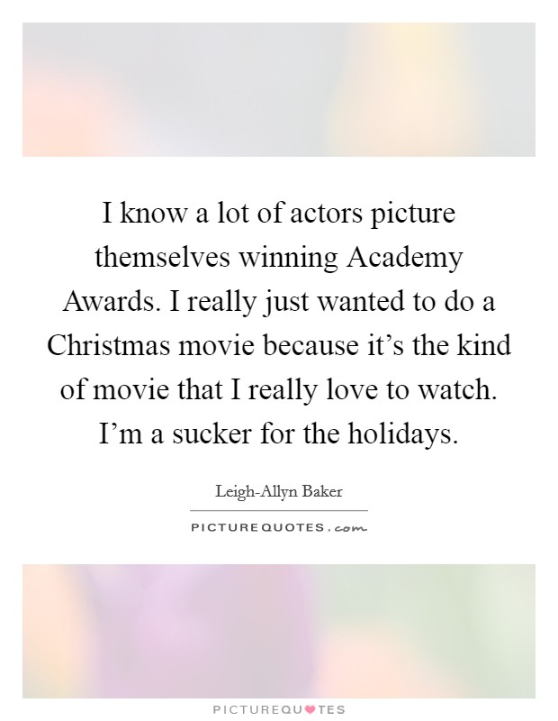 I know a lot of actors picture themselves winning Academy Awards. I really just wanted to do a Christmas movie because it's the kind of movie that I really love to watch. I'm a sucker for the holidays Picture Quote #1