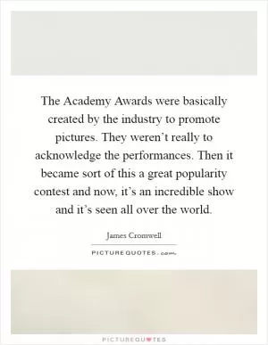 The Academy Awards were basically created by the industry to promote pictures. They weren’t really to acknowledge the performances. Then it became sort of this a great popularity contest and now, it’s an incredible show and it’s seen all over the world Picture Quote #1