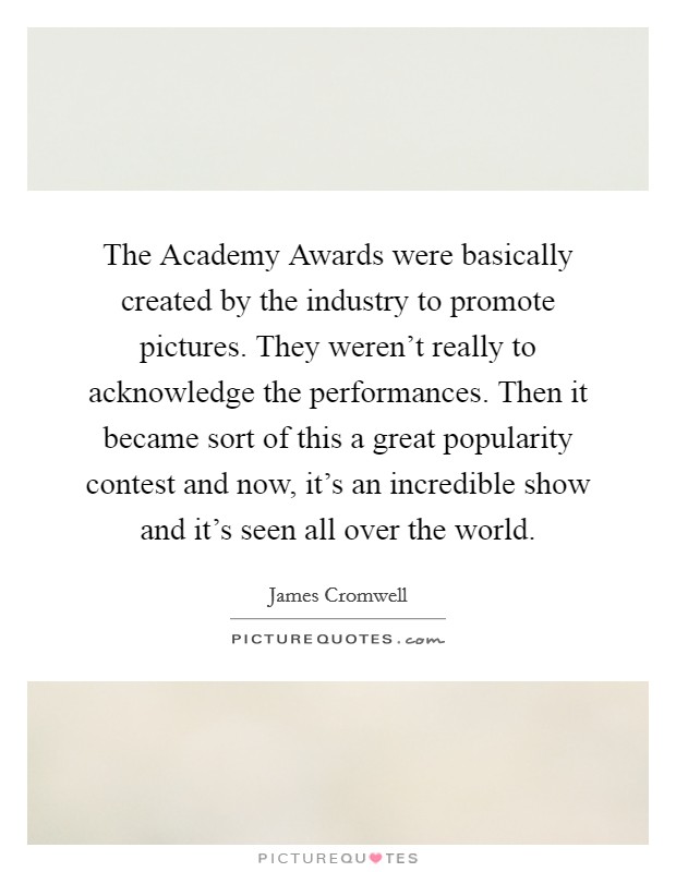 The Academy Awards were basically created by the industry to promote pictures. They weren't really to acknowledge the performances. Then it became sort of this a great popularity contest and now, it's an incredible show and it's seen all over the world Picture Quote #1