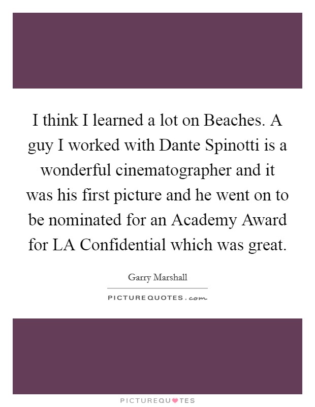 I think I learned a lot on Beaches. A guy I worked with Dante Spinotti is a wonderful cinematographer and it was his first picture and he went on to be nominated for an Academy Award for LA Confidential which was great Picture Quote #1