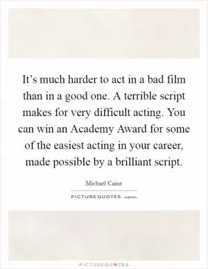 It’s much harder to act in a bad film than in a good one. A terrible script makes for very difficult acting. You can win an Academy Award for some of the easiest acting in your career, made possible by a brilliant script Picture Quote #1