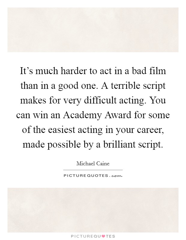 It's much harder to act in a bad film than in a good one. A terrible script makes for very difficult acting. You can win an Academy Award for some of the easiest acting in your career, made possible by a brilliant script Picture Quote #1