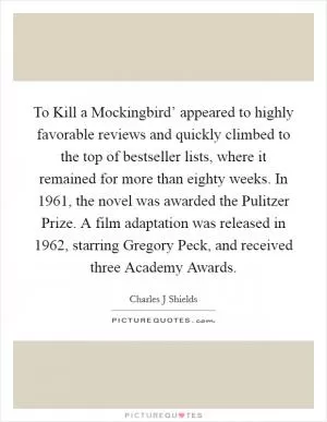 To Kill a Mockingbird’ appeared to highly favorable reviews and quickly climbed to the top of bestseller lists, where it remained for more than eighty weeks. In 1961, the novel was awarded the Pulitzer Prize. A film adaptation was released in 1962, starring Gregory Peck, and received three Academy Awards Picture Quote #1
