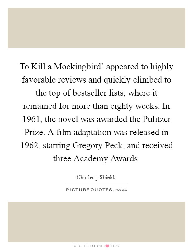 To Kill a Mockingbird' appeared to highly favorable reviews and quickly climbed to the top of bestseller lists, where it remained for more than eighty weeks. In 1961, the novel was awarded the Pulitzer Prize. A film adaptation was released in 1962, starring Gregory Peck, and received three Academy Awards Picture Quote #1