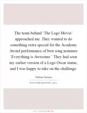 The team behind ‘The Lego Movie’ approached me. They wanted to do something extra special for the Academy Award performance of best song nominee ‘Everything is Awesome.’ They had seen my earlier version of a Lego Oscar statue, and I was happy to take on the challenge Picture Quote #1