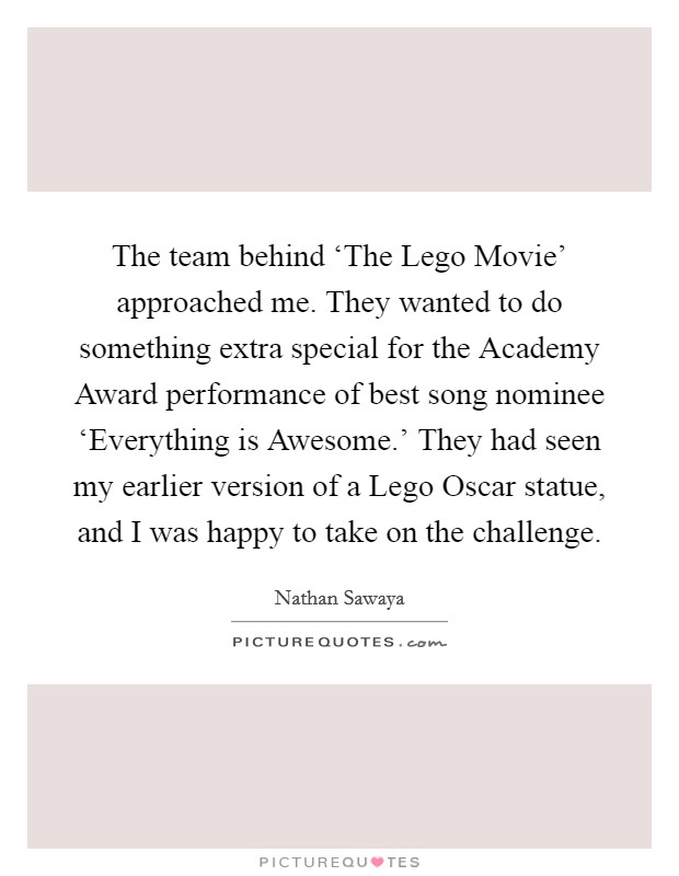 The team behind ‘The Lego Movie' approached me. They wanted to do something extra special for the Academy Award performance of best song nominee ‘Everything is Awesome.' They had seen my earlier version of a Lego Oscar statue, and I was happy to take on the challenge Picture Quote #1