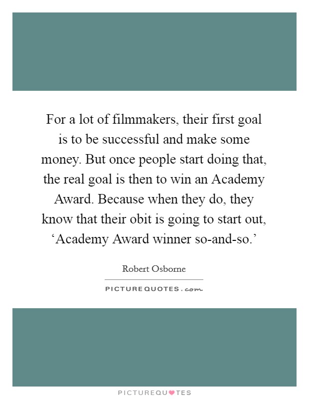 For a lot of filmmakers, their first goal is to be successful and make some money. But once people start doing that, the real goal is then to win an Academy Award. Because when they do, they know that their obit is going to start out, ‘Academy Award winner so-and-so.' Picture Quote #1