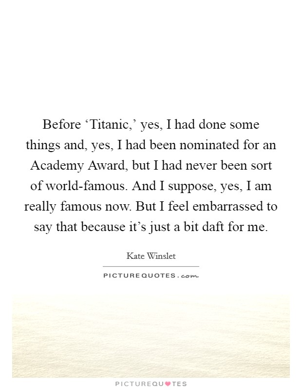 Before ‘Titanic,' yes, I had done some things and, yes, I had been nominated for an Academy Award, but I had never been sort of world-famous. And I suppose, yes, I am really famous now. But I feel embarrassed to say that because it's just a bit daft for me Picture Quote #1