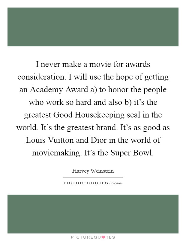 I never make a movie for awards consideration. I will use the hope of getting an Academy Award a) to honor the people who work so hard and also b) it's the greatest Good Housekeeping seal in the world. It's the greatest brand. It's as good as Louis Vuitton and Dior in the world of moviemaking. It's the Super Bowl Picture Quote #1