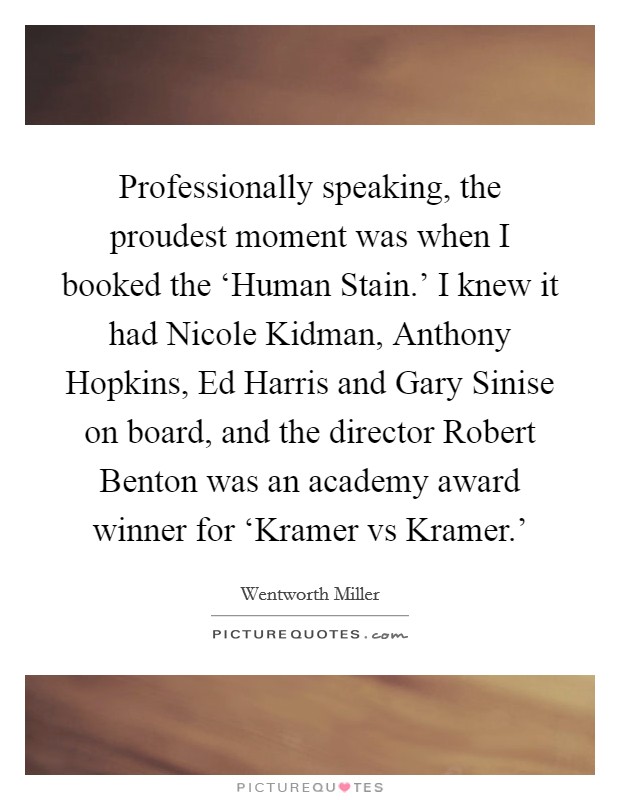 Professionally speaking, the proudest moment was when I booked the ‘Human Stain.' I knew it had Nicole Kidman, Anthony Hopkins, Ed Harris and Gary Sinise on board, and the director Robert Benton was an academy award winner for ‘Kramer vs Kramer.' Picture Quote #1