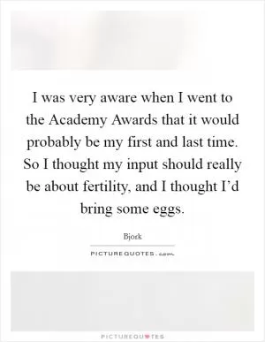I was very aware when I went to the Academy Awards that it would probably be my first and last time. So I thought my input should really be about fertility, and I thought I’d bring some eggs Picture Quote #1