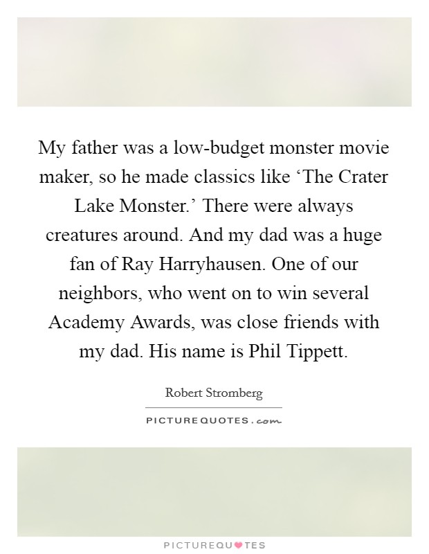 My father was a low-budget monster movie maker, so he made classics like ‘The Crater Lake Monster.' There were always creatures around. And my dad was a huge fan of Ray Harryhausen. One of our neighbors, who went on to win several Academy Awards, was close friends with my dad. His name is Phil Tippett Picture Quote #1