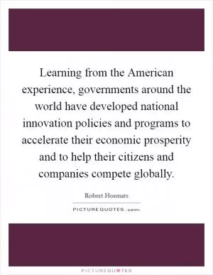 Learning from the American experience, governments around the world have developed national innovation policies and programs to accelerate their economic prosperity and to help their citizens and companies compete globally Picture Quote #1