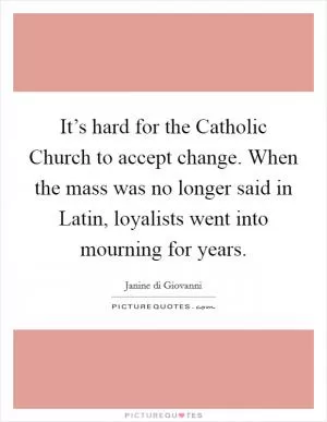 It’s hard for the Catholic Church to accept change. When the mass was no longer said in Latin, loyalists went into mourning for years Picture Quote #1