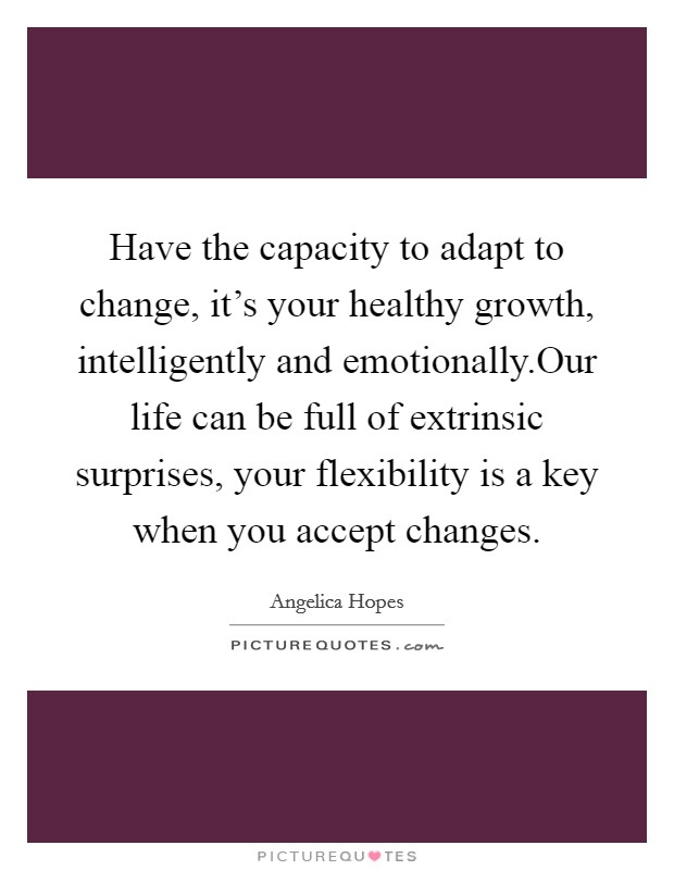 Have the capacity to adapt to change, it's your healthy growth, intelligently and emotionally.Our life can be full of extrinsic surprises, your flexibility is a key when you accept changes Picture Quote #1