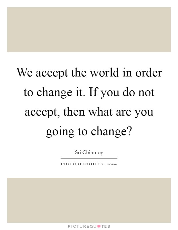 We accept the world in order to change it. If you do not accept, then what are you going to change? Picture Quote #1