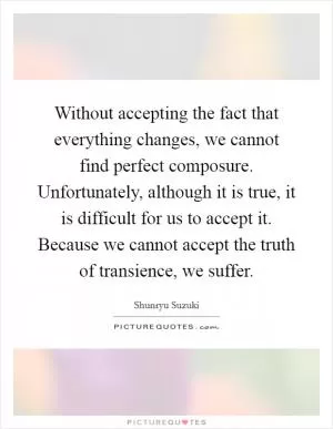 Without accepting the fact that everything changes, we cannot find perfect composure. Unfortunately, although it is true, it is difficult for us to accept it. Because we cannot accept the truth of transience, we suffer Picture Quote #1