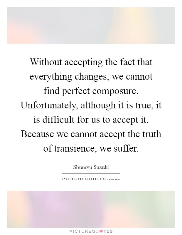 Without accepting the fact that everything changes, we cannot find perfect composure. Unfortunately, although it is true, it is difficult for us to accept it. Because we cannot accept the truth of transience, we suffer Picture Quote #1