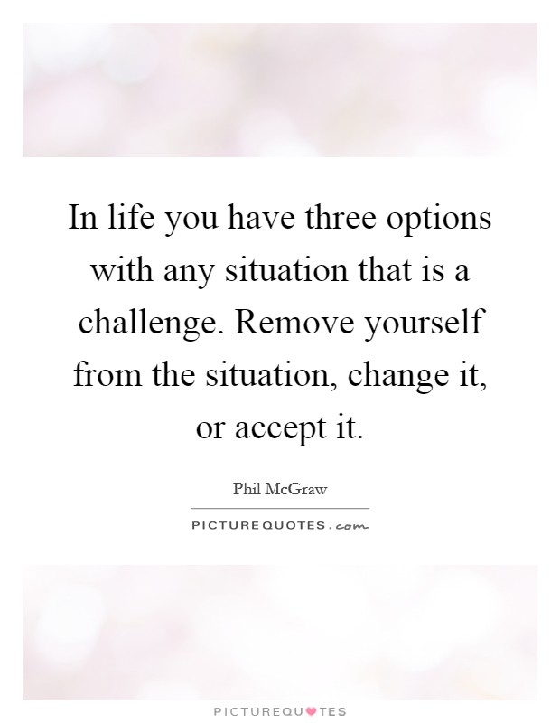 In life you have three options with any situation that is a challenge. Remove yourself from the situation, change it, or accept it Picture Quote #1