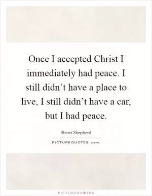 Once I accepted Christ I immediately had peace. I still didn’t have a place to live, I still didn’t have a car, but I had peace Picture Quote #1