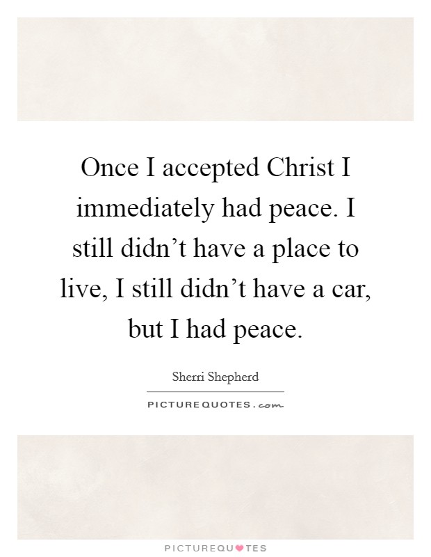 Once I accepted Christ I immediately had peace. I still didn't have a place to live, I still didn't have a car, but I had peace Picture Quote #1