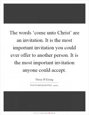 The words ‘come unto Christ’ are an invitation. It is the most important invitation you could ever offer to another person. It is the most important invitation anyone could accept Picture Quote #1
