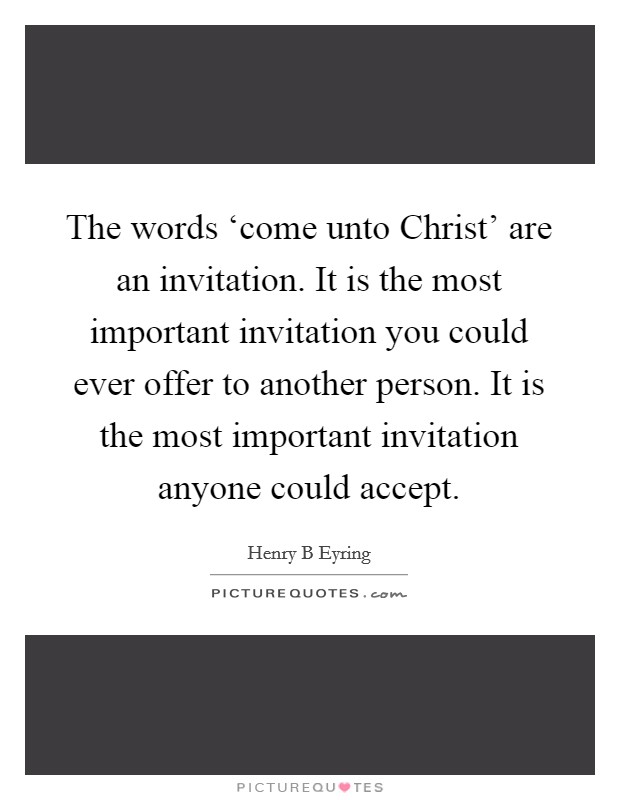 The words ‘come unto Christ' are an invitation. It is the most important invitation you could ever offer to another person. It is the most important invitation anyone could accept Picture Quote #1