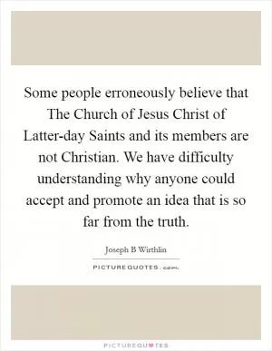 Some people erroneously believe that The Church of Jesus Christ of Latter-day Saints and its members are not Christian. We have difficulty understanding why anyone could accept and promote an idea that is so far from the truth Picture Quote #1