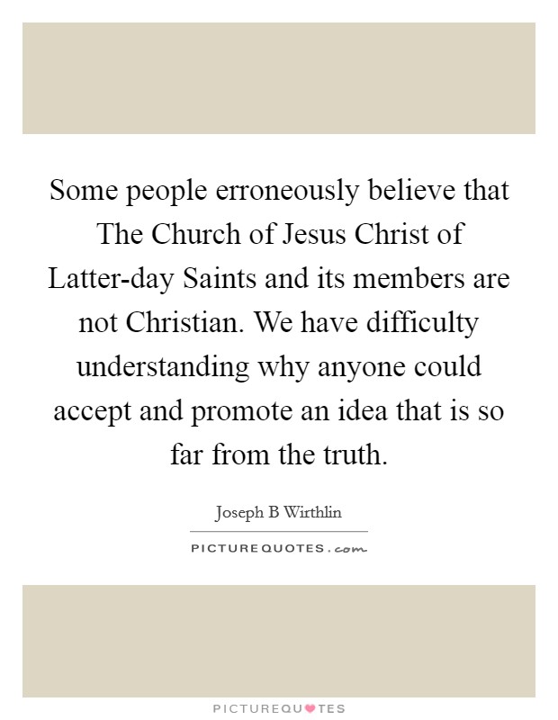 Some people erroneously believe that The Church of Jesus Christ of Latter-day Saints and its members are not Christian. We have difficulty understanding why anyone could accept and promote an idea that is so far from the truth Picture Quote #1