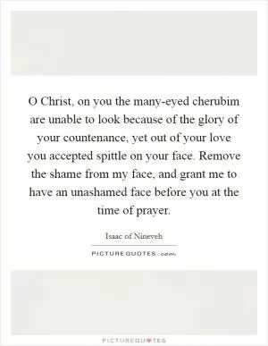 O Christ, on you the many-eyed cherubim are unable to look because of the glory of your countenance, yet out of your love you accepted spittle on your face. Remove the shame from my face, and grant me to have an unashamed face before you at the time of prayer Picture Quote #1