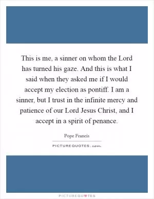 This is me, a sinner on whom the Lord has turned his gaze. And this is what I said when they asked me if I would accept my election as pontiff. I am a sinner, but I trust in the infinite mercy and patience of our Lord Jesus Christ, and I accept in a spirit of penance Picture Quote #1