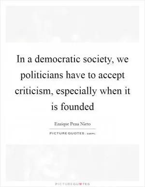 In a democratic society, we politicians have to accept criticism, especially when it is founded Picture Quote #1