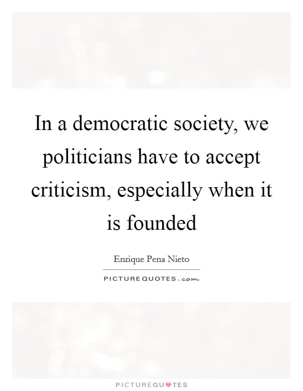 In a democratic society, we politicians have to accept criticism, especially when it is founded Picture Quote #1