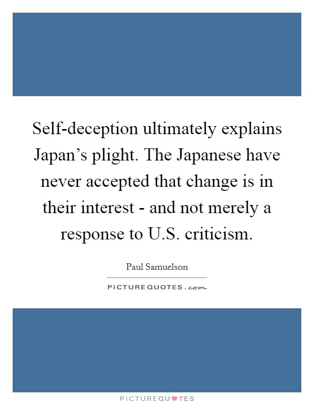 Self-deception ultimately explains Japan's plight. The Japanese have never accepted that change is in their interest - and not merely a response to U.S. criticism Picture Quote #1