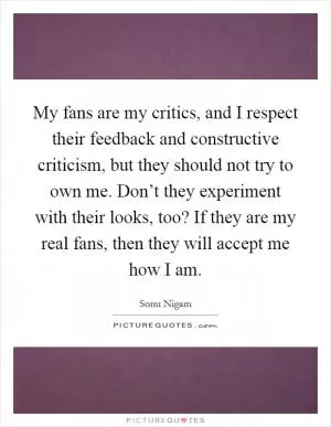 My fans are my critics, and I respect their feedback and constructive criticism, but they should not try to own me. Don’t they experiment with their looks, too? If they are my real fans, then they will accept me how I am Picture Quote #1