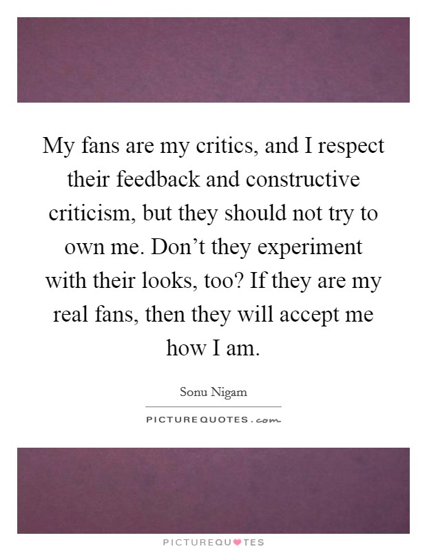 My fans are my critics, and I respect their feedback and constructive criticism, but they should not try to own me. Don't they experiment with their looks, too? If they are my real fans, then they will accept me how I am Picture Quote #1