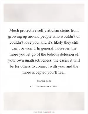 Much protective self-criticism stems from growing up around people who wouldn’t or couldn’t love you, and it’s likely they still can’t or won’t. In general, however, the more you let go of the tedious delusion of your own unattractiveness, the easier it will be for others to connect with you, and the more accepted you’ll feel Picture Quote #1