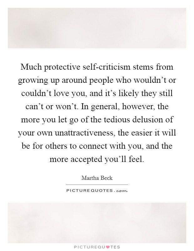 Much protective self-criticism stems from growing up around people who wouldn't or couldn't love you, and it's likely they still can't or won't. In general, however, the more you let go of the tedious delusion of your own unattractiveness, the easier it will be for others to connect with you, and the more accepted you'll feel Picture Quote #1
