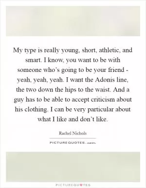 My type is really young, short, athletic, and smart. I know, you want to be with someone who’s going to be your friend - yeah, yeah, yeah. I want the Adonis line, the two down the hips to the waist. And a guy has to be able to accept criticism about his clothing. I can be very particular about what I like and don’t like Picture Quote #1