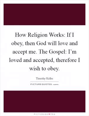 How Religion Works: If I obey, then God will love and accept me. The Gospel: I’m loved and accepted, therefore I wish to obey Picture Quote #1