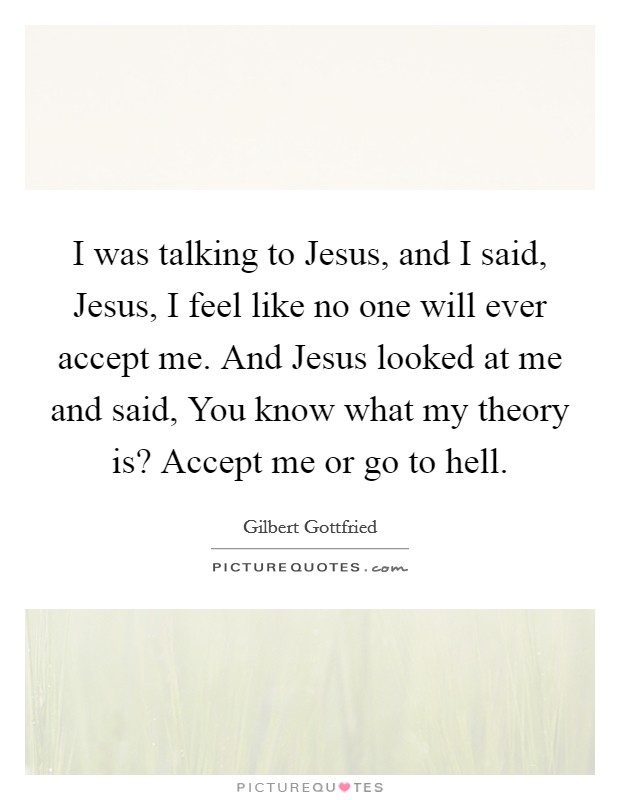 I was talking to Jesus, and I said, Jesus, I feel like no one will ever accept me. And Jesus looked at me and said, You know what my theory is? Accept me or go to hell Picture Quote #1