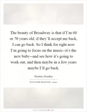 The beauty of Broadway is that if I’m 60 or 70 years old, if they’ll accept me back, I can go back. So I think for right now I’m going to focus on the music--it’s the new baby--and see how it’s going to work out, and then maybe in a few years maybe I’ll go back Picture Quote #1