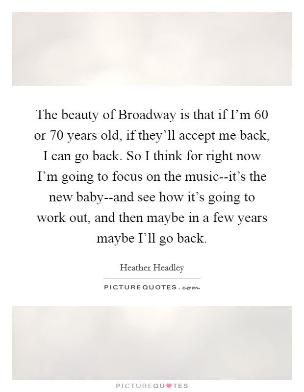 The beauty of Broadway is that if I'm 60 or 70 years old, if they'll accept me back, I can go back. So I think for right now I'm going to focus on the music--it's the new baby--and see how it's going to work out, and then maybe in a few years maybe I'll go back Picture Quote #1
