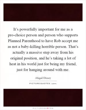It’s powerfully important for me as a pro-choice person and person who supports Planned Parenthood to have Rob accept me as not a baby-killing horrible person. That’s actually a massive step away from his original position, and he’s taking a lot of heat in his world just for being my friend, just for hanging around with me Picture Quote #1