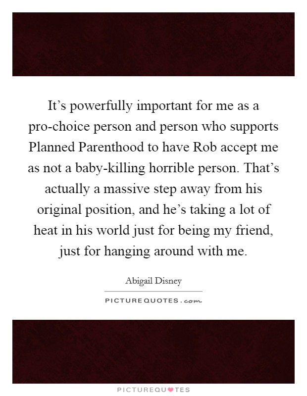 It's powerfully important for me as a pro-choice person and person who supports Planned Parenthood to have Rob accept me as not a baby-killing horrible person. That's actually a massive step away from his original position, and he's taking a lot of heat in his world just for being my friend, just for hanging around with me Picture Quote #1