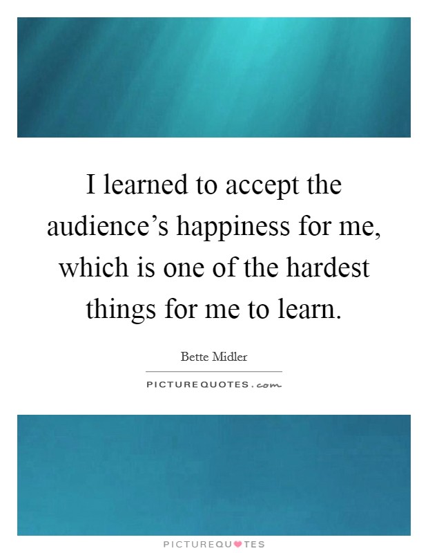 I learned to accept the audience's happiness for me, which is one of the hardest things for me to learn Picture Quote #1