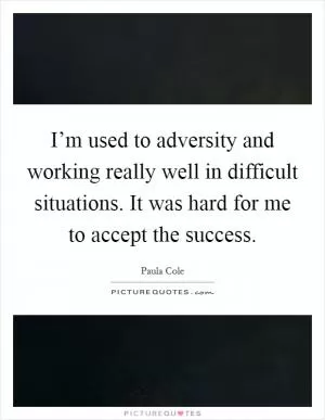 I’m used to adversity and working really well in difficult situations. It was hard for me to accept the success Picture Quote #1